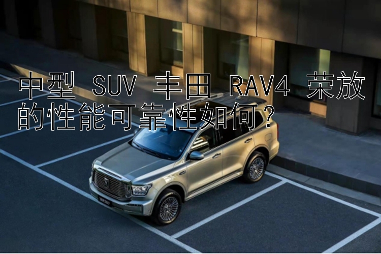 中型 SUV 丰田 RAV4 荣放的性能可靠性如何？