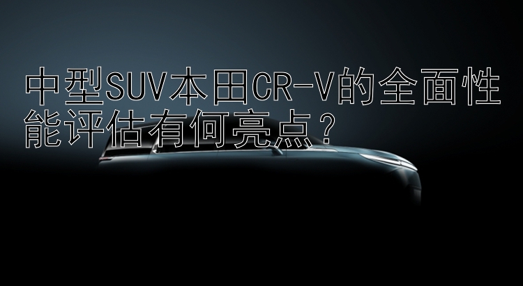 中型SUV本田CR-V的全面性能评估有何亮点？