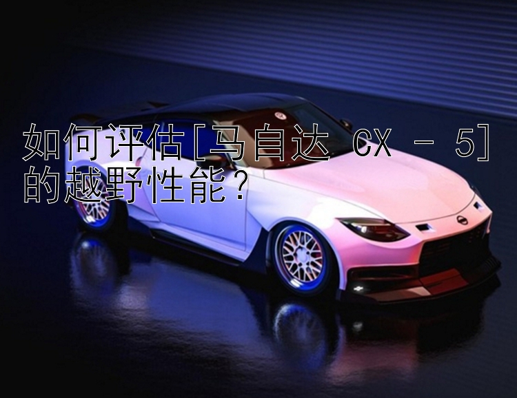 如何评估[马自达 CX - 5]的越野性能？