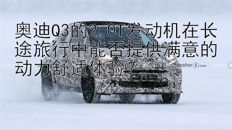 奥迪Q3的2.0T发动机在长途旅行中能否提供满意的动力舒适体验？