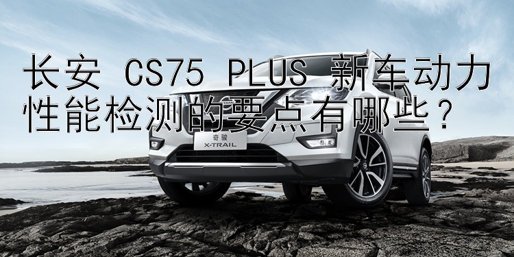 长安 CS75 PLUS 新车动力性能检测的要点有哪些？