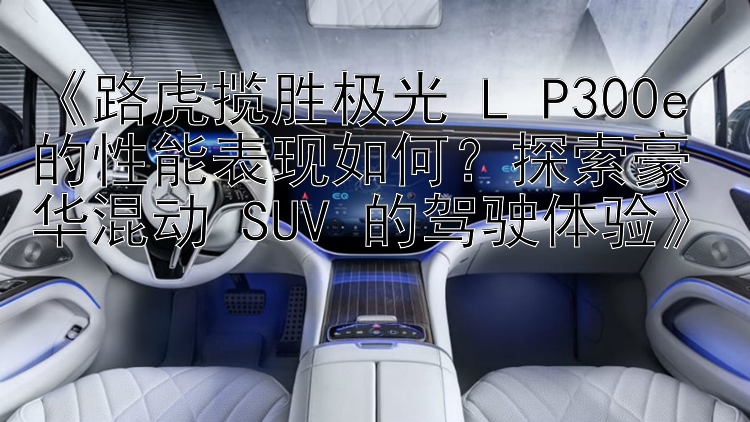 《路虎揽胜极光 L P300e 的性能表现如何？探索豪华混动 SUV 的驾驶体验》