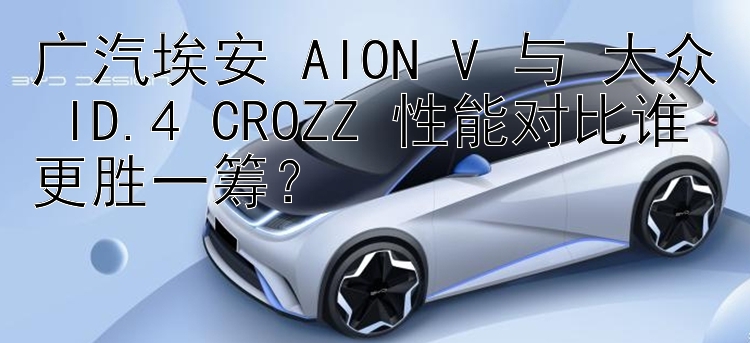 广汽埃安 AION V 与 大众 ID.4 CROZZ 性能对比谁更胜一筹？