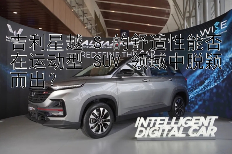 吉利星越 S 的舒适性能否在运动型 SUV 领域中脱颖而出？