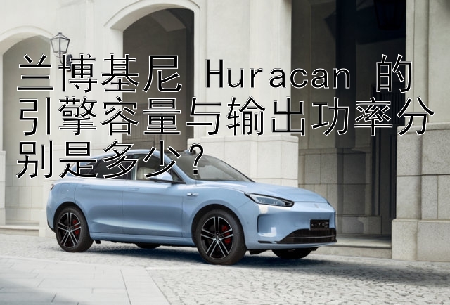 兰博基尼 Huracan 的引擎容量与输出功率分别是多少？