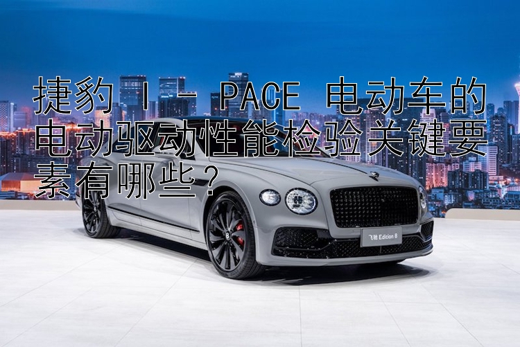 捷豹 I - PACE 电动车的电动驱动性能检验关键要素有哪些？