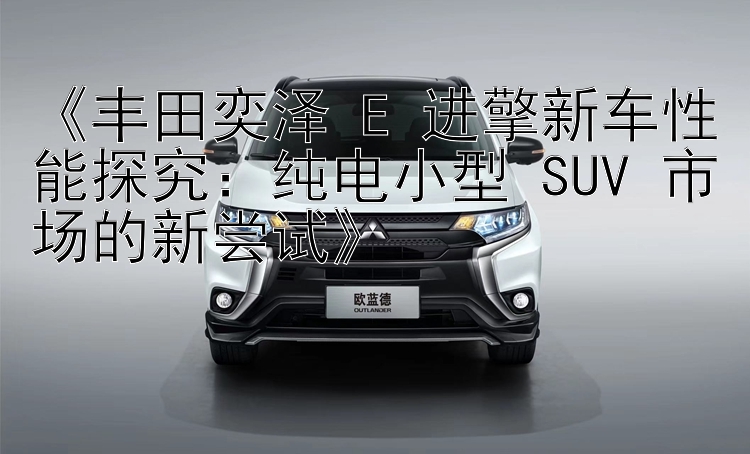 《丰田奕泽 E 进擎新车性能探究：纯电小型 SUV 市场的新尝试》