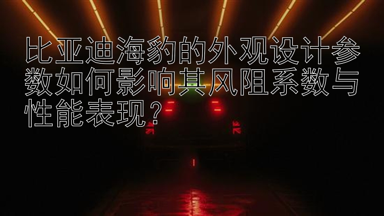 比亚迪海豹的外观设计参数如何影响其风阻系数与性能表现？