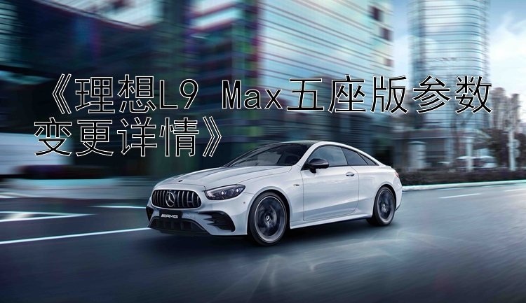 《理想L9 Max五座版参数变更详情》