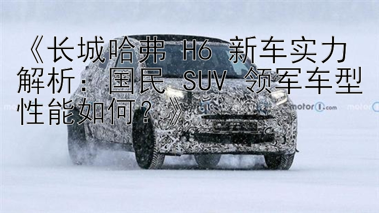 《长城哈弗 H6 新车实力解析：国民 SUV 领军车型性能如何？》