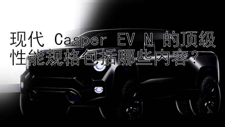 现代 Casper EV N 的顶级性能规格包括哪些内容？