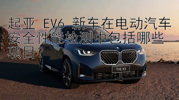 起亚 EV6 新车在电动汽车安全性能检测中包括哪些项目？