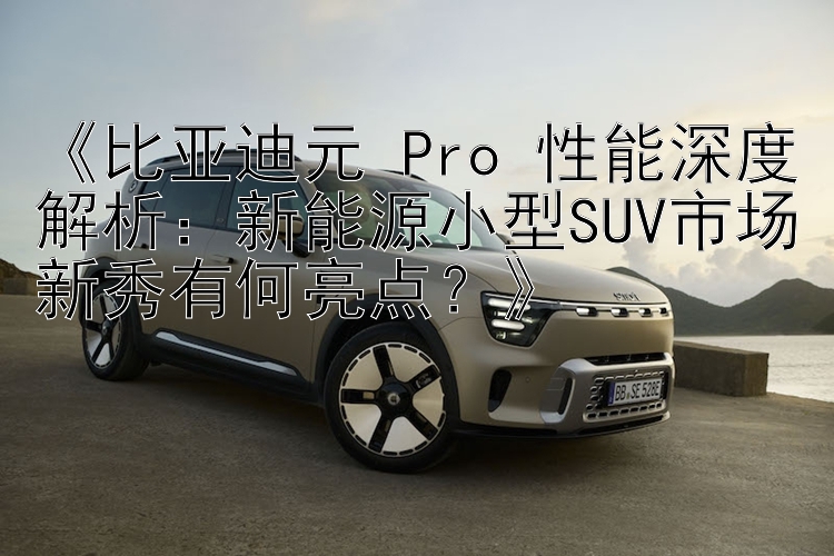 《比亚迪元 Pro 性能深度解析：新能源小型SUV市场新秀有何亮点？》