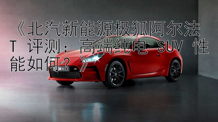 《北汽新能源极狐阿尔法 T 评测：高端纯电 SUV 性能如何？》