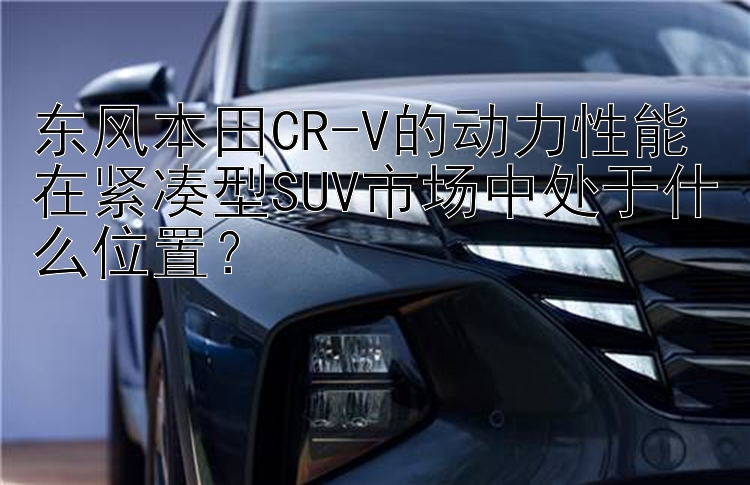 东风本田CR-V的动力性能在紧凑型SUV市场中处于什么位置？