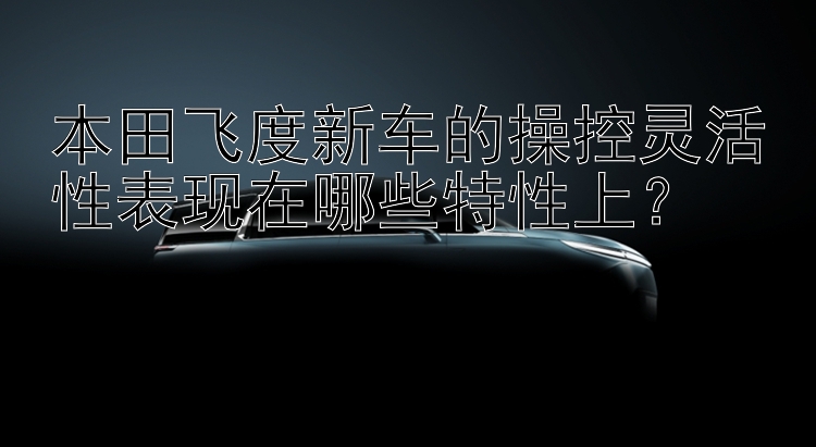 本田飞度新车的操控灵活性表现在哪些特性上？