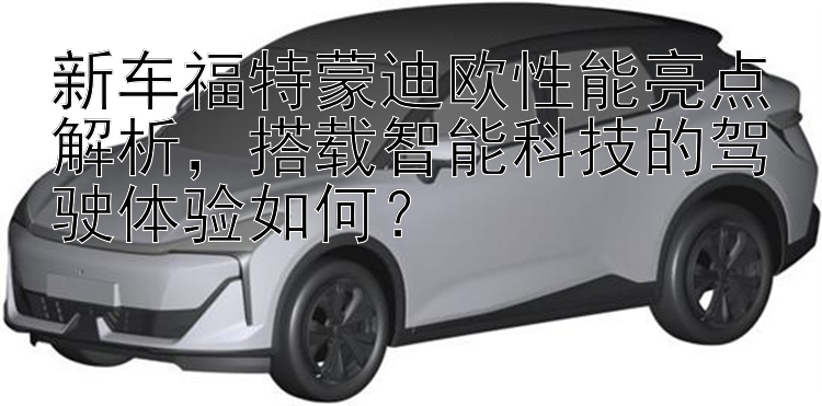 新车福特蒙迪欧性能亮点解析，搭载智能科技的驾驶体验如何？