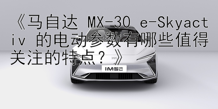 《马自达 MX-30 e-Skyactiv 的电动参数有哪些值得关注的特点？》