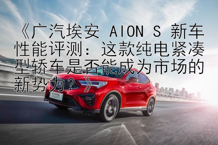 《广汽埃安 AION S 新车性能评测：这款纯电紧凑型轿车是否能成为市场的新势力？》