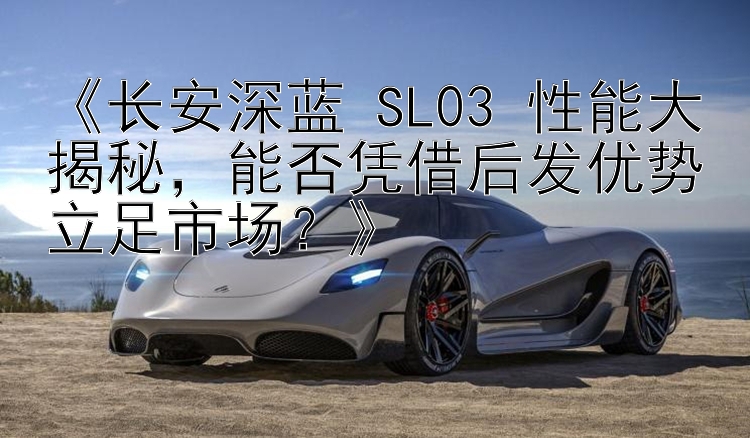 《长安深蓝 SL03 性能大揭秘，能否凭借后发优势立足市场？》