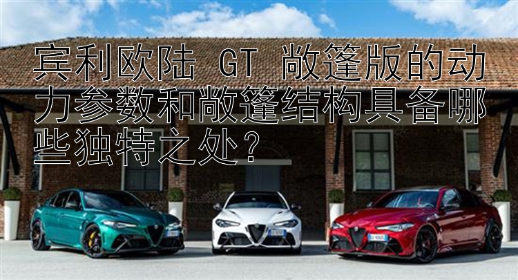 宾利欧陆 GT 敞篷版的动力参数和敞篷结构具备哪些独特之处？