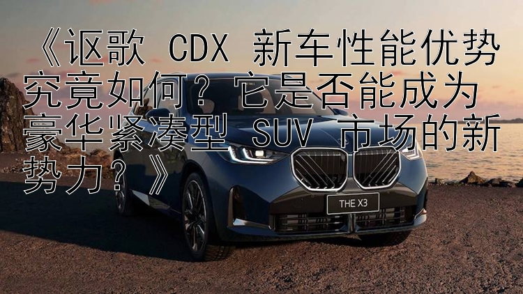 《讴歌 CDX 新车性能优势究竟如何？它是否能成为豪华紧凑型 SUV 市场的新势力？》