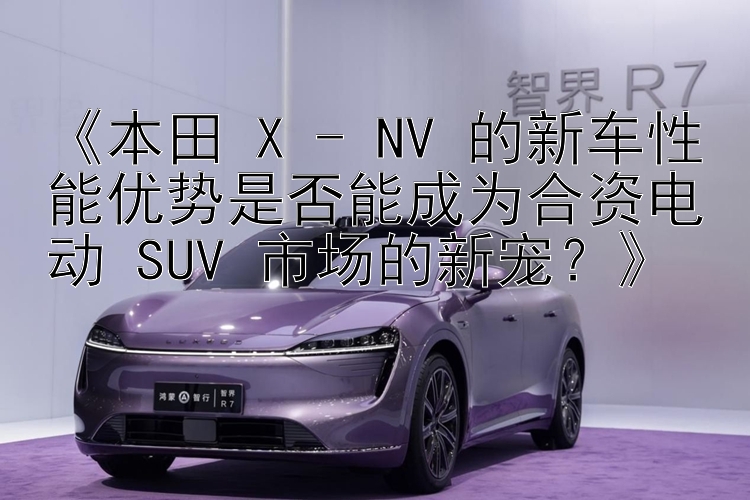 三肖六码   《本田 X - NV 的新车性能优势是否能成为合资电动 SUV 市场的新宠？》