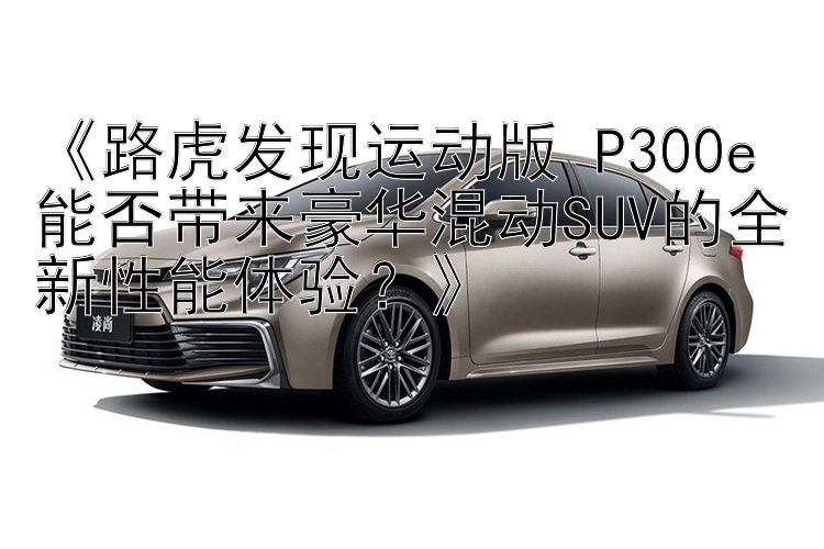 《路虎发现运动版 P300e 能否带来豪华混动SUV的全新性能体验？》