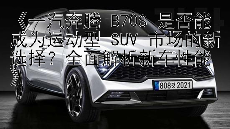 《一汽奔腾 B70S 是否能成为运动型 SUV 市场的新选择？全面解析新车性能》