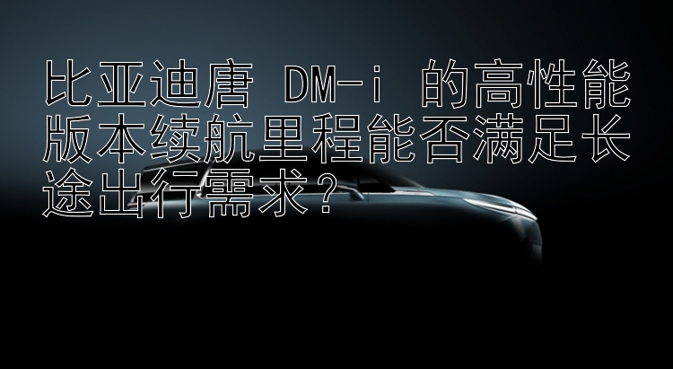 比亚迪唐 DM-i 的高性能版本续航里程能否满足长途出行需求？