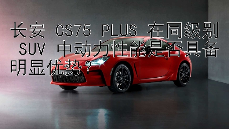 长安 CS75 PLUS 在同级别 SUV 中动力性能是否具备明显优势？