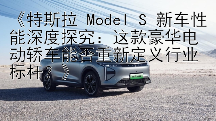 《特斯拉 Model S 新车性能深度探究：这款豪华电动轿车能否重新定义行业标杆？》