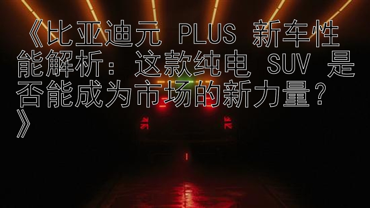 《比亚迪元 PLUS 新车性能解析：这款纯电 SUV 是否能成为市场的新力量？》