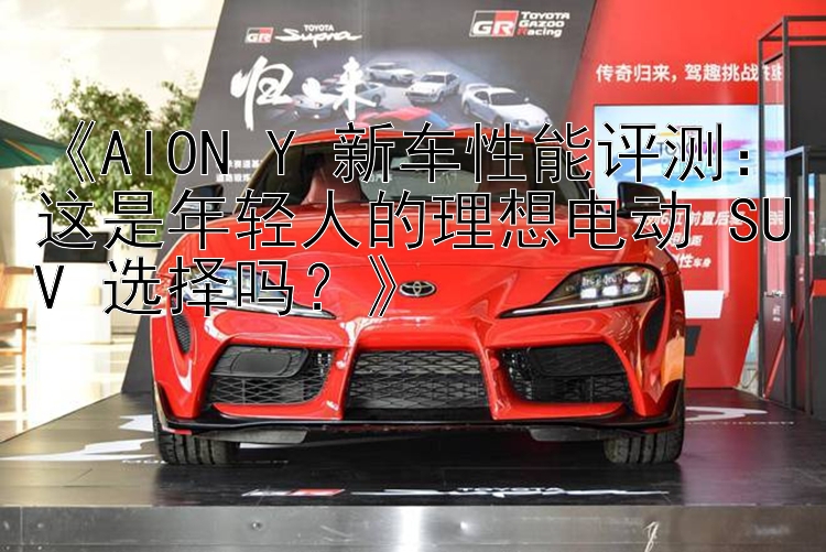 《AION Y 新车性能评测：这是年轻人的理想电动 SUV 选择吗？》