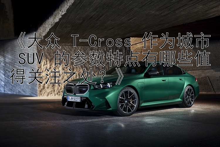 《大众 T-Cross 作为城市 SUV 的参数特点有哪些值得关注之处？》