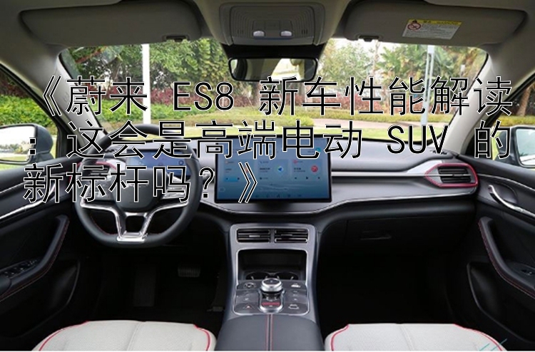 《蔚来 ES8 新车性能解读：这会是高端电动 SUV 的新标杆吗？》