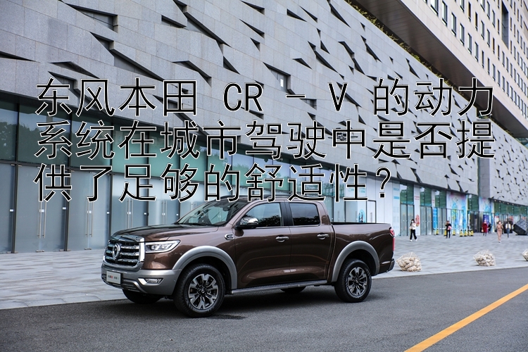 东风本田 CR - V 的动力系统在城市驾驶中是否提供了足够的舒适性？