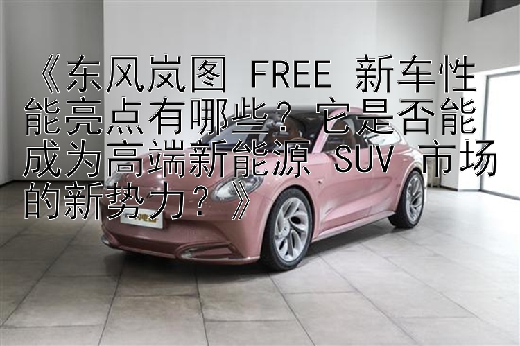 《东风岚图 FREE 新车性能亮点有哪些？它是否能成为高端新能源 SUV 市场的新势力？》