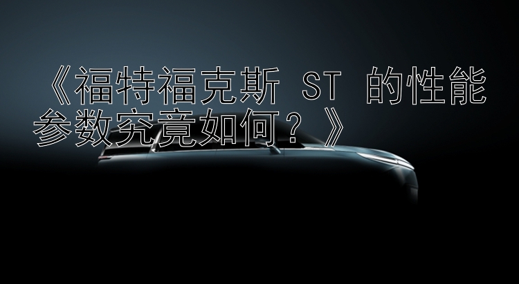 《福特福克斯 ST 的性能参数究竟如何？》