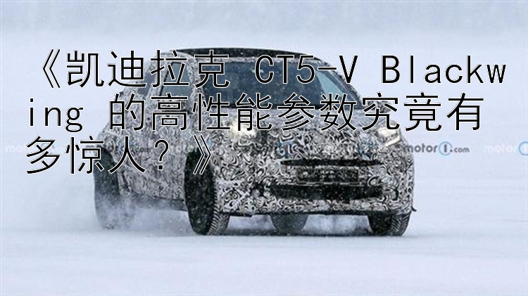 《凯迪拉克 CT5-V Blackwing 的高性能参数究竟有多惊人？》