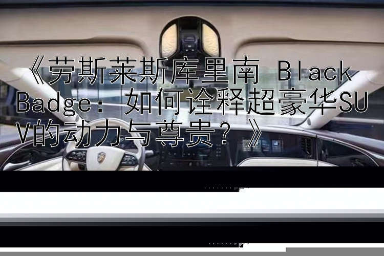 《劳斯莱斯库里南 Black Badge：如何诠释超豪华SUV的动力与尊贵？》