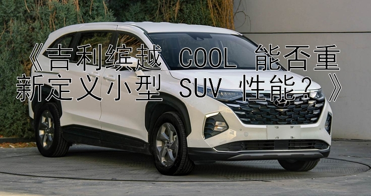 《吉利缤越 COOL 能否重新定义小型 SUV 性能？》