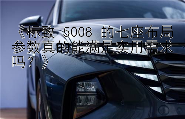 《标致 5008 的七座布局参数真的能满足实用需求吗？》