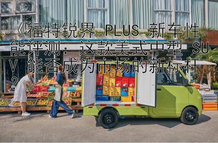 《福特锐界 PLUS 新车性能评测：这款美式中型 SUV 能否成为市场的新标杆？》