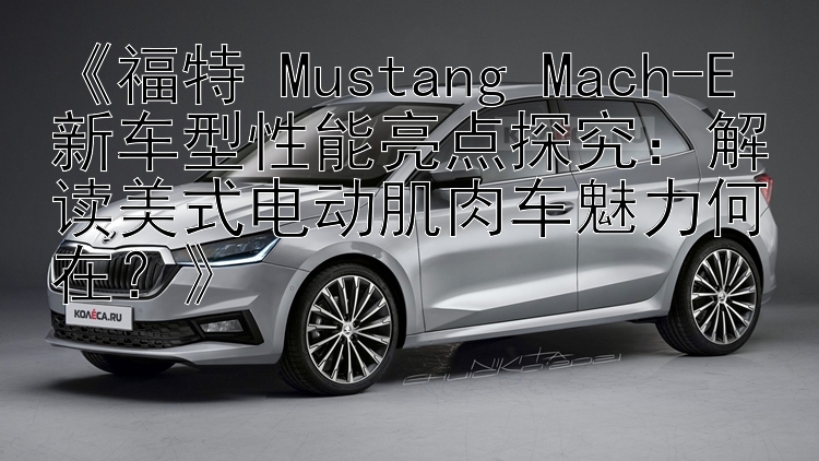 《福特 Mustang Mach-E 新车型性能亮点探究：解读美式电动肌肉车魅力何在？》