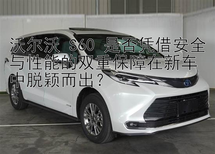 沃尔沃 S60 是否凭借安全与性能的双重保障在新车中脱颖而出？