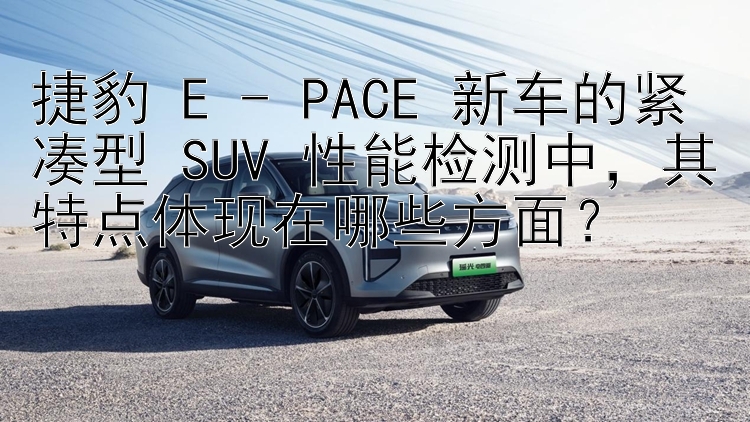 捷豹 E - PACE 新车的紧凑型 SUV 性能检测中，其特点体现在哪些方面？