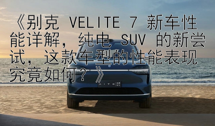 《别克 VELITE 7 新车性能详解，纯电 SUV 的新尝试，这款车型的性能表现究竟如何？》