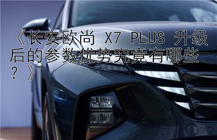 《长安欧尚 X7 PLUS 升级后的参数优势究竟有哪些？》