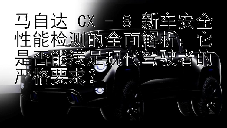 马自达 CX - 8 新车安全性能检测的全面解析：它是否能满足现代驾驶者的严格要求？